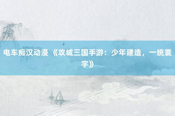 电车痴汉动漫 《攻城三国手游：少年建造，一统寰宇》