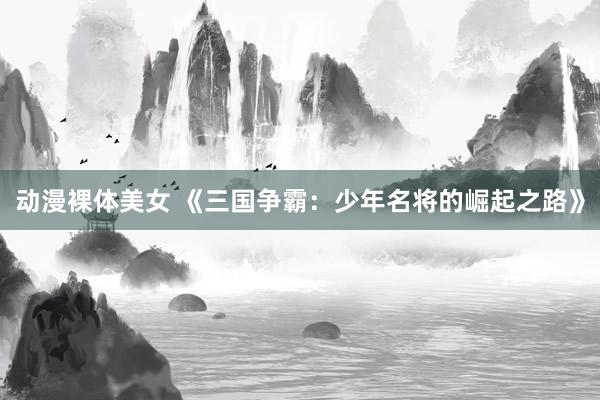 动漫裸体美女 《三国争霸：少年名将的崛起之路》