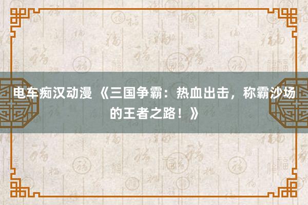 电车痴汉动漫 《三国争霸：热血出击，称霸沙场的王者之路！》