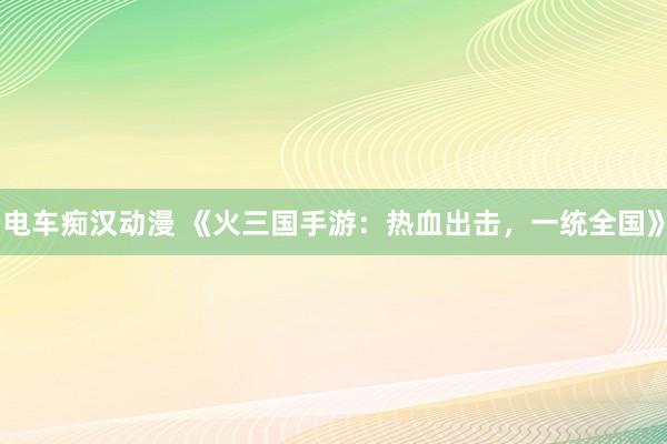 电车痴汉动漫 《火三国手游：热血出击，一统全国》