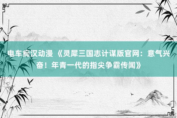 电车痴汉动漫 《灵犀三国志计谋版官网：意气兴奋！年青一代的指尖争霸传闻》