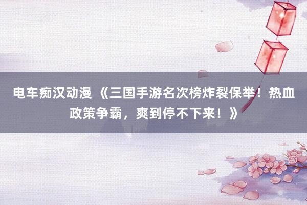 电车痴汉动漫 《三国手游名次榜炸裂保举！热血政策争霸，爽到停不下来！》