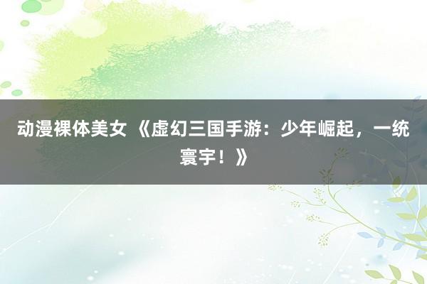 动漫裸体美女 《虚幻三国手游：少年崛起，一统寰宇！》