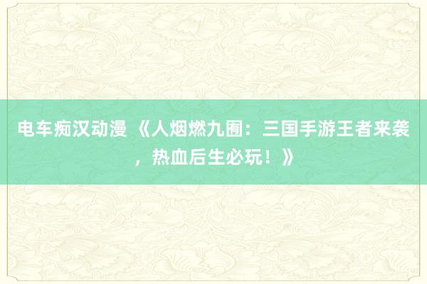 电车痴汉动漫 《人烟燃九囿：三国手游王者来袭，热血后生必玩！》