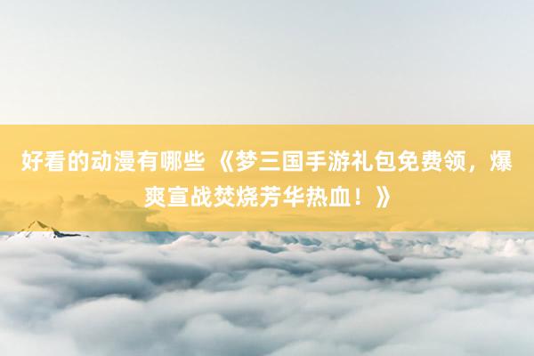 好看的动漫有哪些 《梦三国手游礼包免费领，爆爽宣战焚烧芳华热血！》