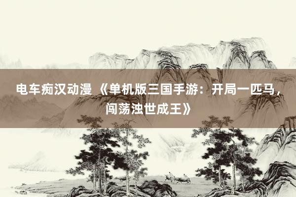 电车痴汉动漫 《单机版三国手游：开局一匹马，闯荡浊世成王》