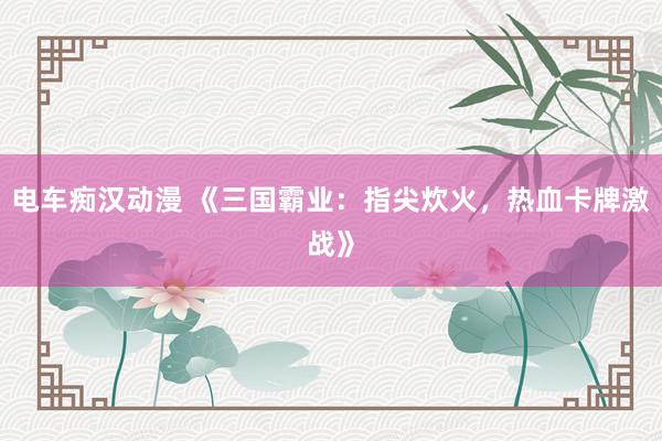 电车痴汉动漫 《三国霸业：指尖炊火，热血卡牌激战》