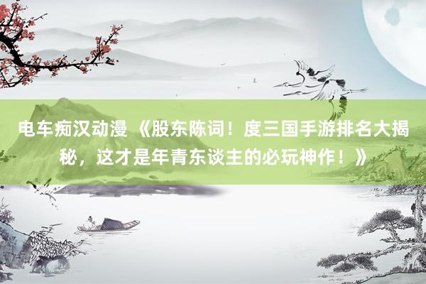 电车痴汉动漫 《股东陈词！度三国手游排名大揭秘，这才是年青东谈主的必玩神作！》