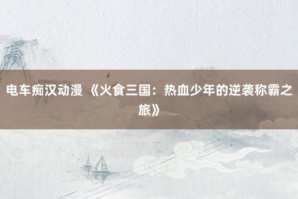 电车痴汉动漫 《火食三国：热血少年的逆袭称霸之旅》