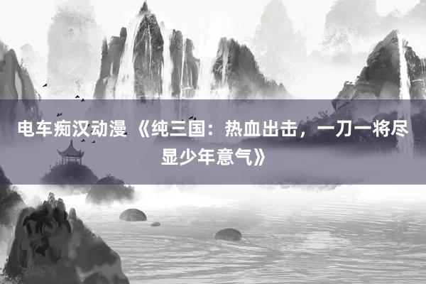 电车痴汉动漫 《纯三国：热血出击，一刀一将尽显少年意气》
