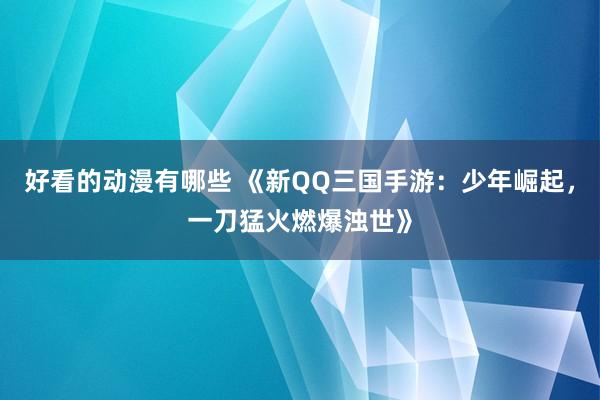 好看的动漫有哪些 《新QQ三国手游：少年崛起，一刀猛火燃爆浊世》
