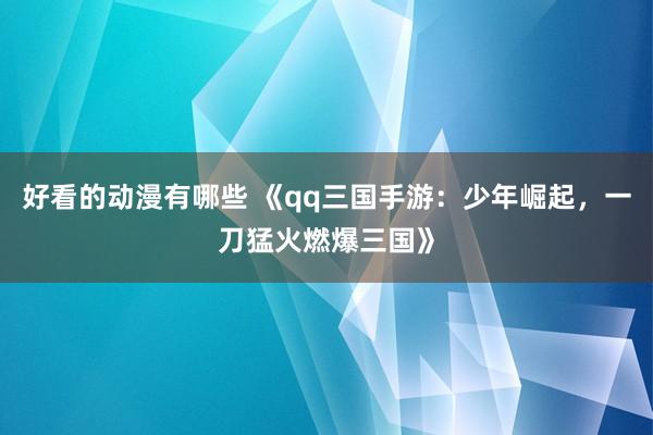 好看的动漫有哪些 《qq三国手游：少年崛起，一刀猛火燃爆三国》