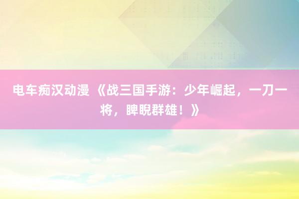 电车痴汉动漫 《战三国手游：少年崛起，一刀一将，睥睨群雄！》