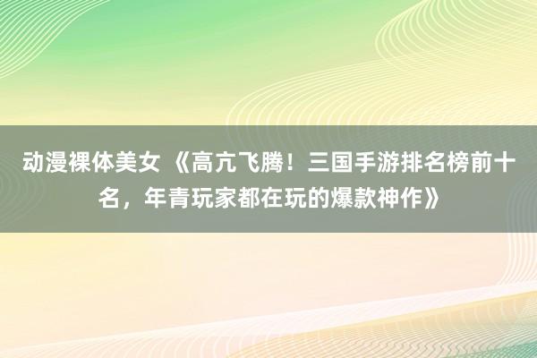 动漫裸体美女 《高亢飞腾！三国手游排名榜前十名，年青玩家都在玩的爆款神作》