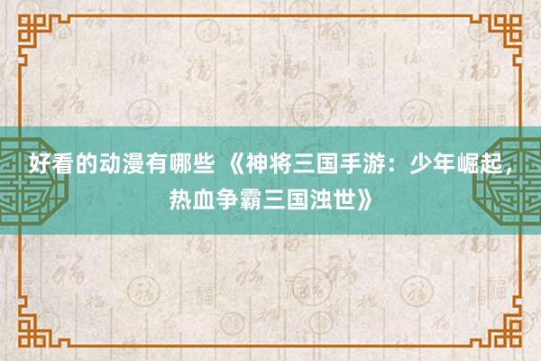 好看的动漫有哪些 《神将三国手游：少年崛起，热血争霸三国浊世》