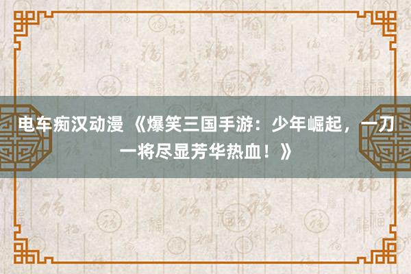 电车痴汉动漫 《爆笑三国手游：少年崛起，一刀一将尽显芳华热血！》