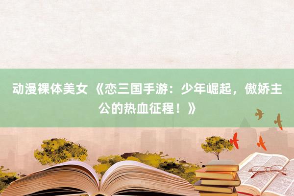 动漫裸体美女 《恋三国手游：少年崛起，傲娇主公的热血征程！》