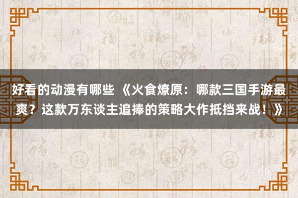 好看的动漫有哪些 《火食燎原：哪款三国手游最爽？这款万东谈主追捧的策略大作抵挡来战！》