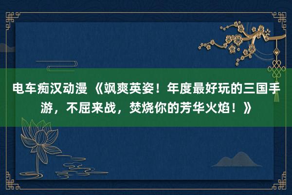 电车痴汉动漫 《飒爽英姿！年度最好玩的三国手游，不屈来战，焚烧你的芳华火焰！》