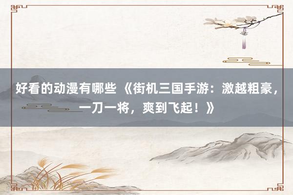 好看的动漫有哪些 《街机三国手游：激越粗豪，一刀一将，爽到飞起！》