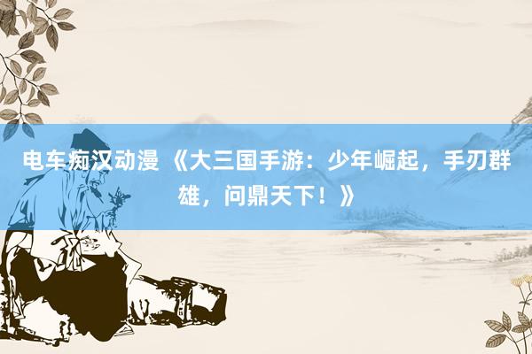 电车痴汉动漫 《大三国手游：少年崛起，手刃群雄，问鼎天下！》