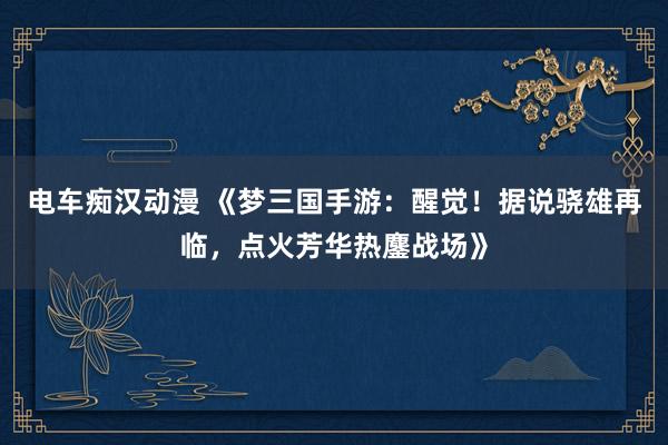 电车痴汉动漫 《梦三国手游：醒觉！据说骁雄再临，点火芳华热鏖战场》