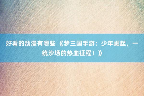 好看的动漫有哪些 《梦三国手游：少年崛起，一统沙场的热血征程！》