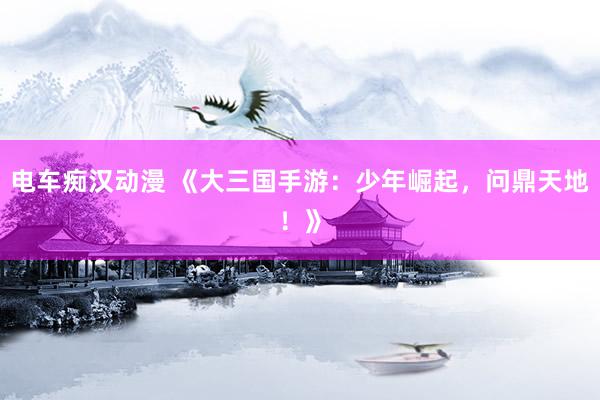 电车痴汉动漫 《大三国手游：少年崛起，问鼎天地！》