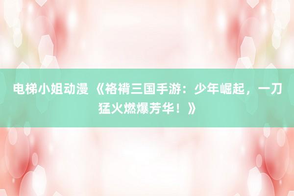 电梯小姐动漫 《袼褙三国手游：少年崛起，一刀猛火燃爆芳华！》