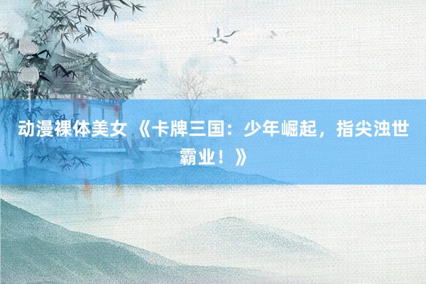 动漫裸体美女 《卡牌三国：少年崛起，指尖浊世霸业！》