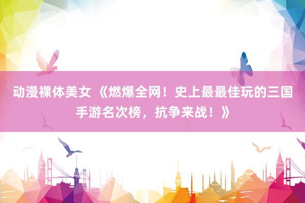 动漫裸体美女 《燃爆全网！史上最最佳玩的三国手游名次榜，抗争来战！》