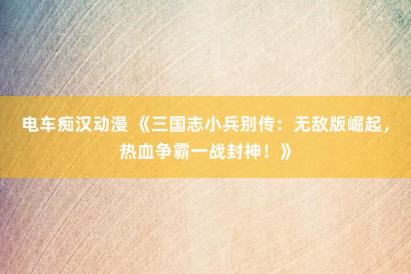 电车痴汉动漫 《三国志小兵别传：无敌版崛起，热血争霸一战封神！》