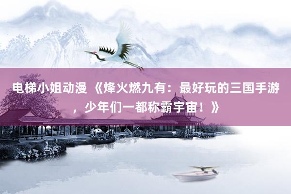 电梯小姐动漫 《烽火燃九有：最好玩的三国手游，少年们一都称霸宇宙！》