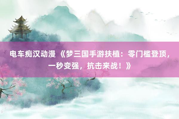 电车痴汉动漫 《梦三国手游扶植：零门槛登顶，一秒变强，抗击来战！》