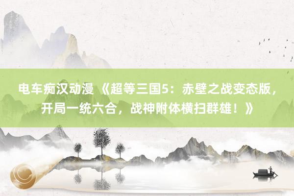 电车痴汉动漫 《超等三国5：赤壁之战变态版，开局一统六合，战神附体横扫群雄！》