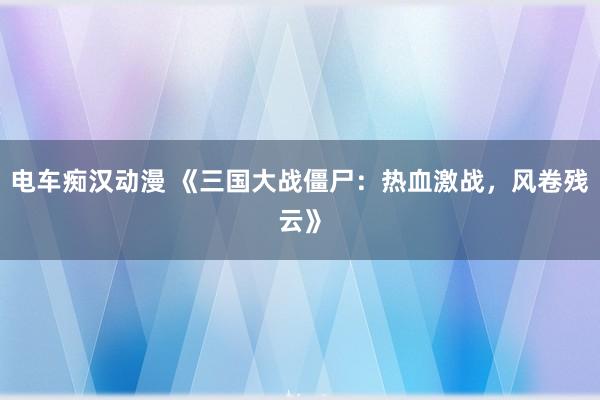 电车痴汉动漫 《三国大战僵尸：热血激战，风卷残云》