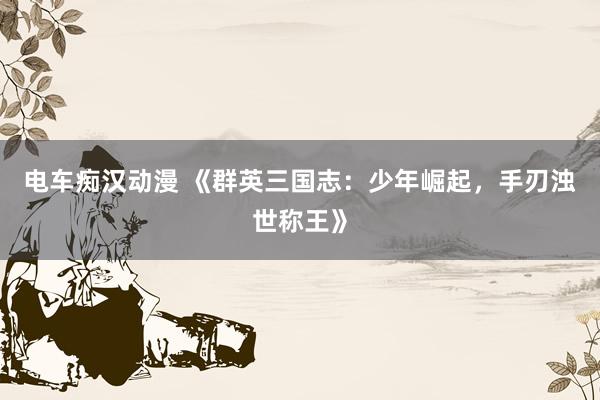 电车痴汉动漫 《群英三国志：少年崛起，手刃浊世称王》