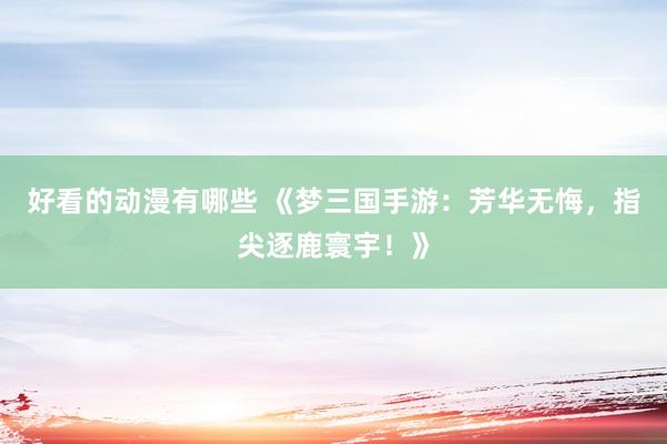 好看的动漫有哪些 《梦三国手游：芳华无悔，指尖逐鹿寰宇！》