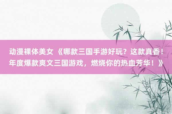 动漫裸体美女 《哪款三国手游好玩？这款真香！年度爆款爽文三国游戏，燃烧你的热血芳华！》