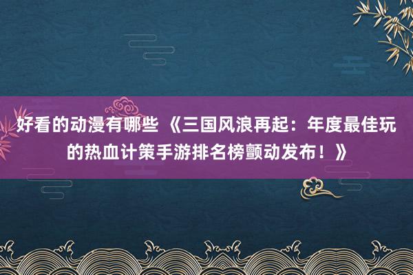 好看的动漫有哪些 《三国风浪再起：年度最佳玩的热血计策手游排名榜颤动发布！》
