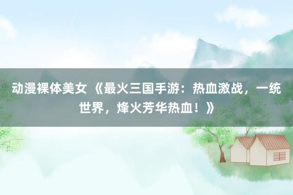 动漫裸体美女 《最火三国手游：热血激战，一统世界，烽火芳华热血！》