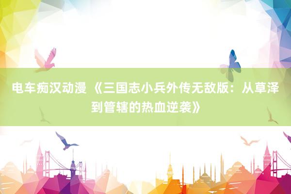 电车痴汉动漫 《三国志小兵外传无敌版：从草泽到管辖的热血逆袭》