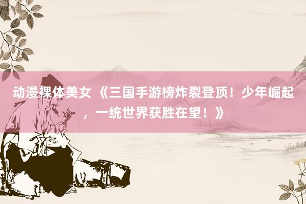 动漫裸体美女 《三国手游榜炸裂登顶！少年崛起，一统世界获胜在望！》
