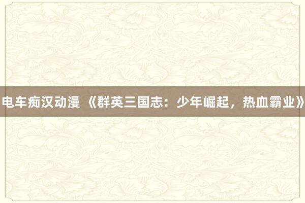 电车痴汉动漫 《群英三国志：少年崛起，热血霸业》