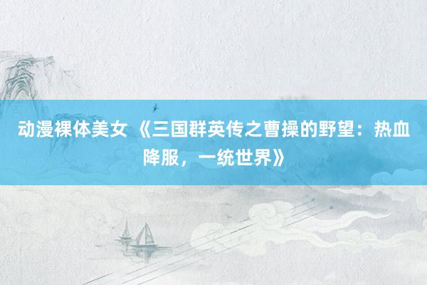 动漫裸体美女 《三国群英传之曹操的野望：热血降服，一统世界》