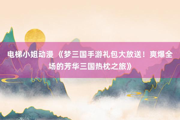 电梯小姐动漫 《梦三国手游礼包大放送！爽爆全场的芳华三国热枕之旅》