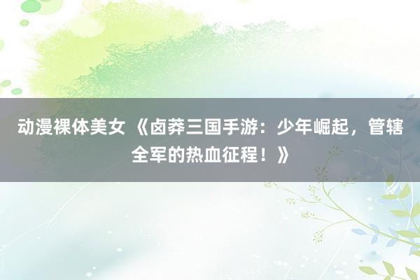 动漫裸体美女 《卤莽三国手游：少年崛起，管辖全军的热血征程！》