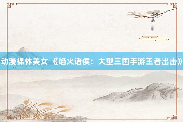 动漫裸体美女 《焰火诸侯：大型三国手游王者出击》
