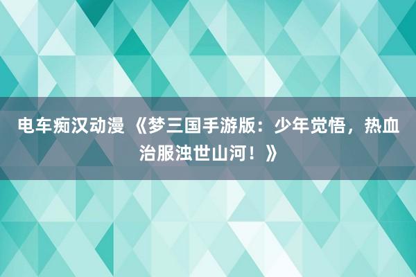 电车痴汉动漫 《梦三国手游版：少年觉悟，热血治服浊世山河！》