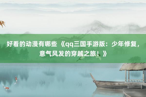 好看的动漫有哪些 《qq三国手游版：少年修复，意气风发的穿越之旅！》